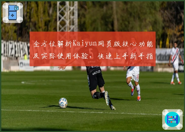 全方位解析Kaiyun网页版核心功能及实际使用体验，快速上手新手指南