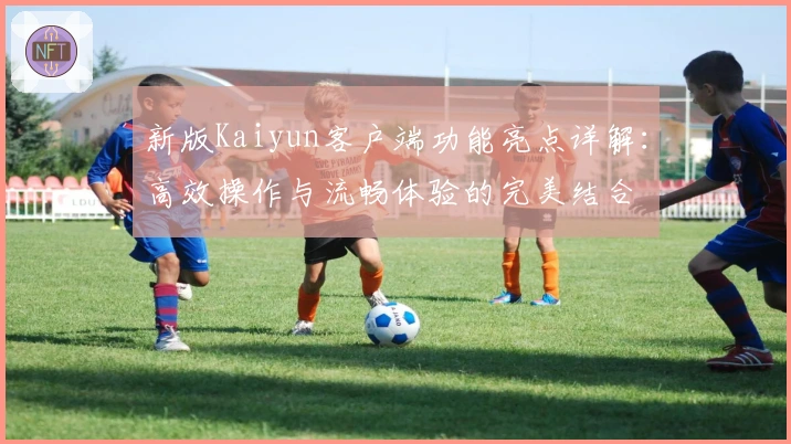 新版Kaiyun客户端功能亮点详解：高效操作与流畅体验的完美结合
