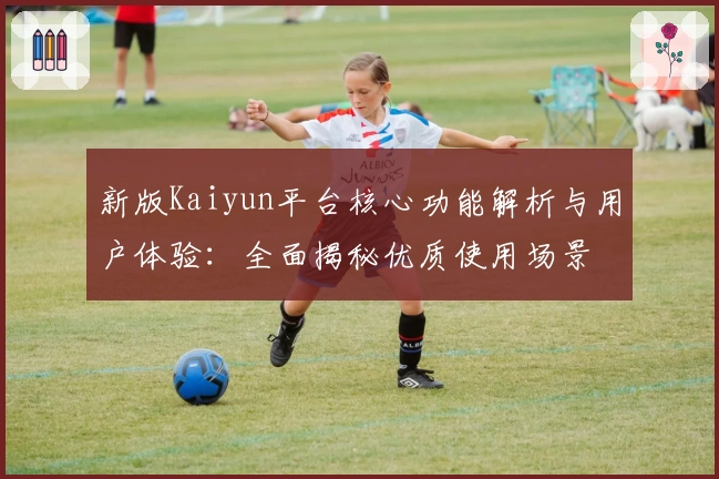 新版Kaiyun平台核心功能解析与用户体验：全面揭秘优质使用场景